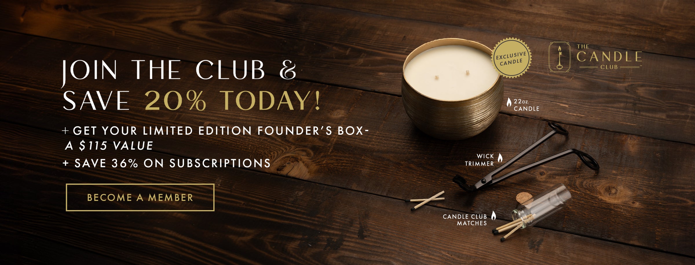 The Candle Club. Join the Club & Save 20% today! + Get your limited edition Founder's Box - a $115 value + Save 36% on subscriptions. Become a Member