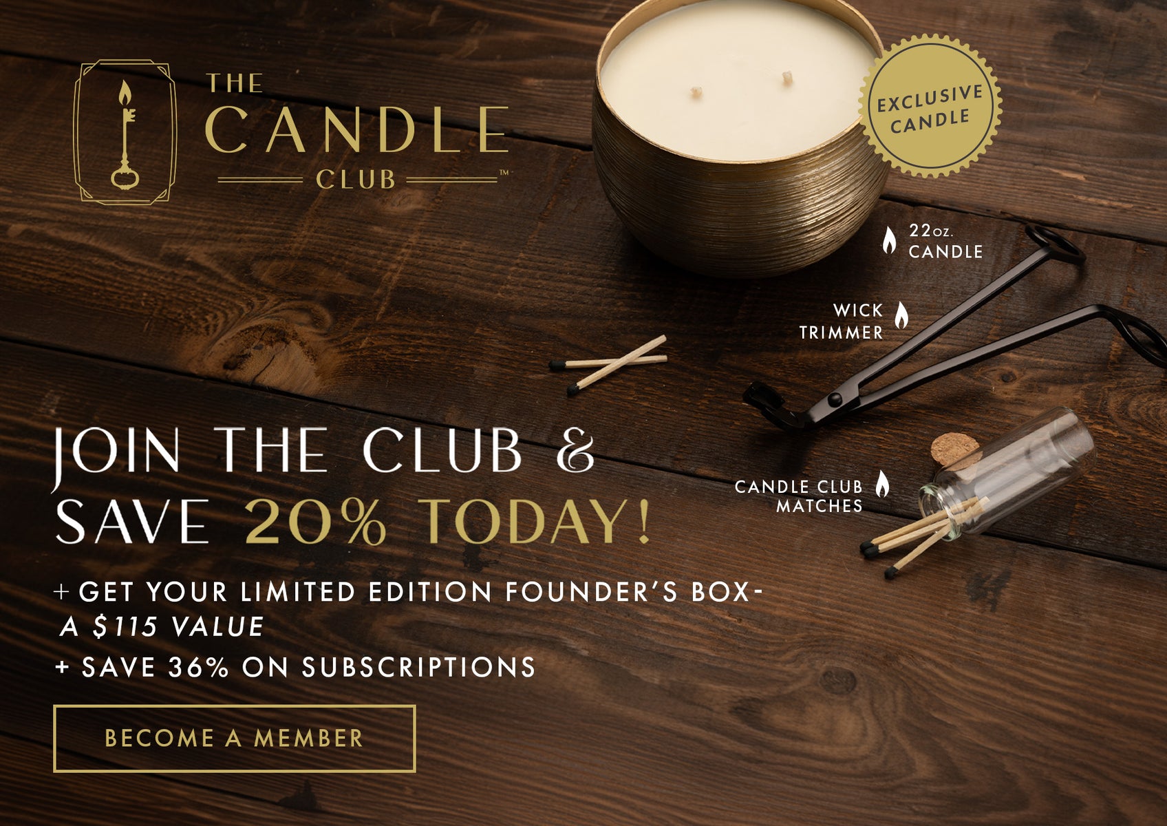 The Candle Club. Join the Club & Save 20% today! + Get your limited edition Founder's Box - a $115 value + Save 36% on subscriptions. Become a Member